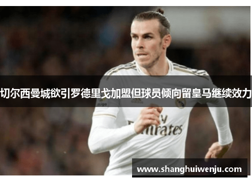 切尔西曼城欲引罗德里戈加盟但球员倾向留皇马继续效力