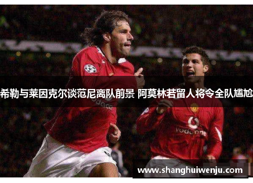 希勒与莱因克尔谈范尼离队前景 阿莫林若留人将令全队尴尬